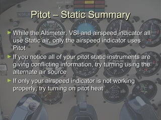 Pitot – Static SummaryPitot – Static Summary
► While the Altimeter, VSI and airspeed indicator allWhile the Altimeter, VSI and airspeed indicator all
use Static air, only the airspeed indicator usesuse Static air, only the airspeed indicator uses
PitotPitot
► If you notice all of your pitot static instruments areIf you notice all of your pitot static instruments are
giving conflicting information, try turning using thegiving conflicting information, try turning using the
alternate air sourcealternate air source
► If only your airspeed indicator is not workingIf only your airspeed indicator is not working
properly, try turning on pitot heatproperly, try turning on pitot heat
 