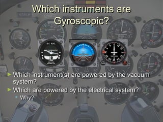 Which instruments areWhich instruments are
Gyroscopic?Gyroscopic?
► Which instrument(s) are powered by the vacuumWhich instrument(s) are powered by the vacuum
system?system?
► Which are powered by the electrical system?Which are powered by the electrical system?
 Why?Why?
 