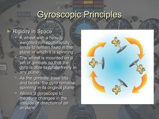 Gyroscopic PrinciplesGyroscopic Principles
► Rigidity in SpaceRigidity in Space
 A wheel with a heavilyA wheel with a heavily
weighted rim spun rapidlyweighted rim spun rapidly
tends to remain fixed in thetends to remain fixed in the
plane in which it is spinningplane in which it is spinning
 The wheel is mounted on aThe wheel is mounted on a
set of gimbals so that theset of gimbals so that the
gyro is able to rotate freely ingyro is able to rotate freely in
any planeany plane
 As the gimbals’ base tiltsAs the gimbals’ base tilts
and twists, the gyro remainsand twists, the gyro remains
spinning in its original planespinning in its original plane
 Allows a gyroscope toAllows a gyroscope to
measure changes in themeasure changes in the
attitude or direction of anattitude or direction of an
airplaneairplane
 