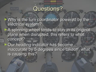 Questions?Questions?
►Why is the turn coordinator powered by theWhy is the turn coordinator powered by the
electrical system?electrical system?
►A spinning wheel tends to stay in its originalA spinning wheel tends to stay in its original
plane when disrupted, this refers to whatplane when disrupted, this refers to what
concept?concept?
►Our heading indicator has becomeOur heading indicator has become
inaccurate by 5 degrees since takeoff, whatinaccurate by 5 degrees since takeoff, what
is causing this?is causing this?
 