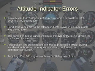 Attitude Indicator ErrorsAttitude Indicator Errors
► Usually less than 5 degrees of bank error and 1 bar width of pitchUsually less than 5 degrees of bank error and 1 bar width of pitch
error in a 180 degree turn.error in a 180 degree turn.
► Pendulous vanes act on the attitude indicators gyro in an undesirablePendulous vanes act on the attitude indicators gyro in an undesirable
way during turns.way during turns.
► The same pendulous vanes will cause the gyro to try to line up with theThe same pendulous vanes will cause the gyro to try to line up with the
g – forces of a turn.g – forces of a turn.
► Acceleration and Deceleration can induce precession errors. DuringAcceleration and Deceleration can induce precession errors. During
acceleration, horizon bar may show a climb, reinforcing theacceleration, horizon bar may show a climb, reinforcing the
somatogravic illusion.somatogravic illusion.
► Tumbling: Past 100 degrees of bank or 60 degrees of pithTumbling: Past 100 degrees of bank or 60 degrees of pith
 