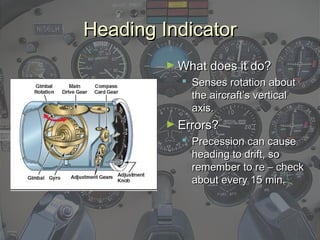 Heading IndicatorHeading Indicator
► What does it do?What does it do?
 Senses rotation aboutSenses rotation about
the aircraft’s verticalthe aircraft’s vertical
axis.axis.
► Errors?Errors?
 Precession can causePrecession can cause
heading to drift, soheading to drift, so
remember to re – checkremember to re – check
about every 15 min.about every 15 min.
 