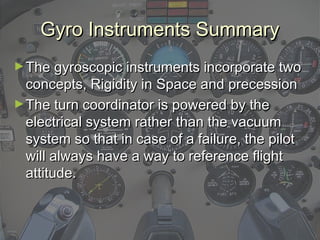 Gyro Instruments SummaryGyro Instruments Summary
►The gyroscopic instruments incorporate twoThe gyroscopic instruments incorporate two
concepts, Rigidity in Space and precessionconcepts, Rigidity in Space and precession
►The turn coordinator is powered by theThe turn coordinator is powered by the
electrical system rather than the vacuumelectrical system rather than the vacuum
system so that in case of a failure, the pilotsystem so that in case of a failure, the pilot
will always have a way to reference flightwill always have a way to reference flight
attitude.attitude.
 
