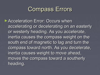 Compass ErrorsCompass Errors
►Acceleration Error: Occurs whenAcceleration Error: Occurs when
accelerating or decelerating on an easterlyaccelerating or decelerating on an easterly
or westerly heading. As you accelerate,or westerly heading. As you accelerate,
inertia causes the compass weight on theinertia causes the compass weight on the
south end of magnetic to lag and turn thesouth end of magnetic to lag and turn the
compass toward north. As you decelerate,compass toward north. As you decelerate,
inertia causes weight to move ahead,inertia causes weight to move ahead,
moves the compass toward a southerlymoves the compass toward a southerly
heading.heading.
 