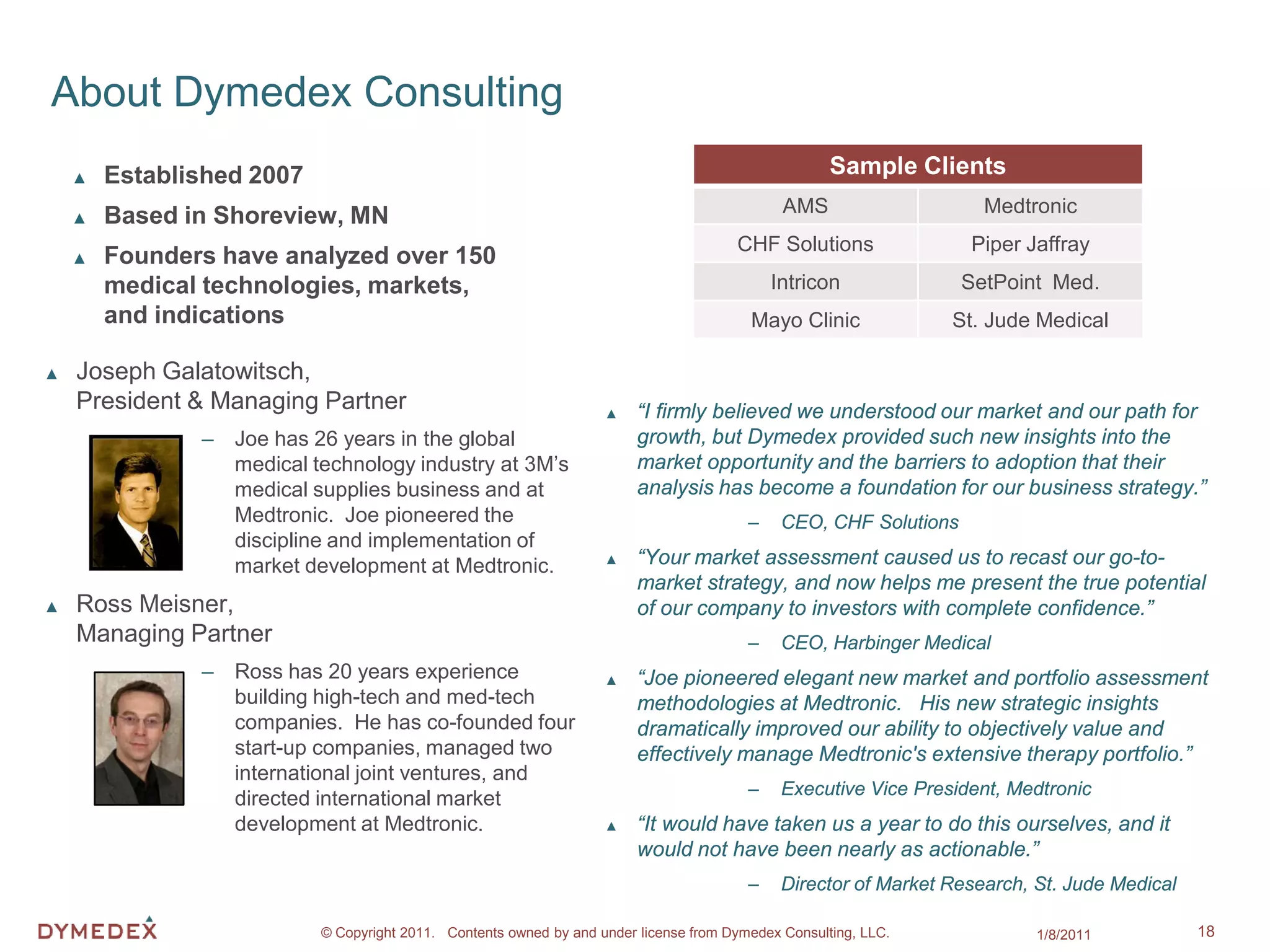About Dymedex Consulting
    ▲   Established 2007                                                                             Sample Clients
    ▲   Based in Shoreview, MN                                                                AMS                    Medtronic
                                                                                       CHF Solutions               Piper Jaffray
    ▲   Founders have analyzed over 150
        medical technologies, markets,                                                       Intricon              SetPoint Med.
        and indications                                                                  Mayo Clinic             St. Jude Medical

▲   Joseph Galatowitsch,
    President & Managing Partner                                    ▲    “I firmly believed we understood our market and our path for
               – Joe has 26 years in the global                          growth, but Dymedex provided such new insights into the
                 medical technology industry at 3M’s                     market opportunity and the barriers to adoption that their
                 medical supplies business and at                        analysis has become a foundation for our business strategy.”
                 Medtronic. Joe pioneered the                                            –    CEO, CHF Solutions
                 discipline and implementation of
                 market development at Medtronic.                   ▲    “Your market assessment caused us to recast our go-to-
                                                                         market strategy, and now helps me present the true potential
▲   Ross Meisner,                                                        of our company to investors with complete confidence.”
    Managing Partner                                                                     –    CEO, Harbinger Medical
               – Ross has 20 years experience                       ▲    “Joe pioneered elegant new market and portfolio assessment
                 building high-tech and med-tech                         methodologies at Medtronic. His new strategic insights
                 companies. He has co-founded four                       dramatically improved our ability to objectively value and
                 start-up companies, managed two                         effectively manage Medtronic's extensive therapy portfolio.”
                 international joint ventures, and
                                                                                         –    Executive Vice President, Medtronic
                 directed international market
                 development at Medtronic.                          ▲    “It would have taken us a year to do this ourselves, and it
                                                                         would not have been nearly as actionable.”
                                                                                         –    Director of Market Research, St. Jude Medical

                           © Copyright 2011. Contents owned by and under license from Dymedex Consulting, LLC.             1/8/2011           18
 