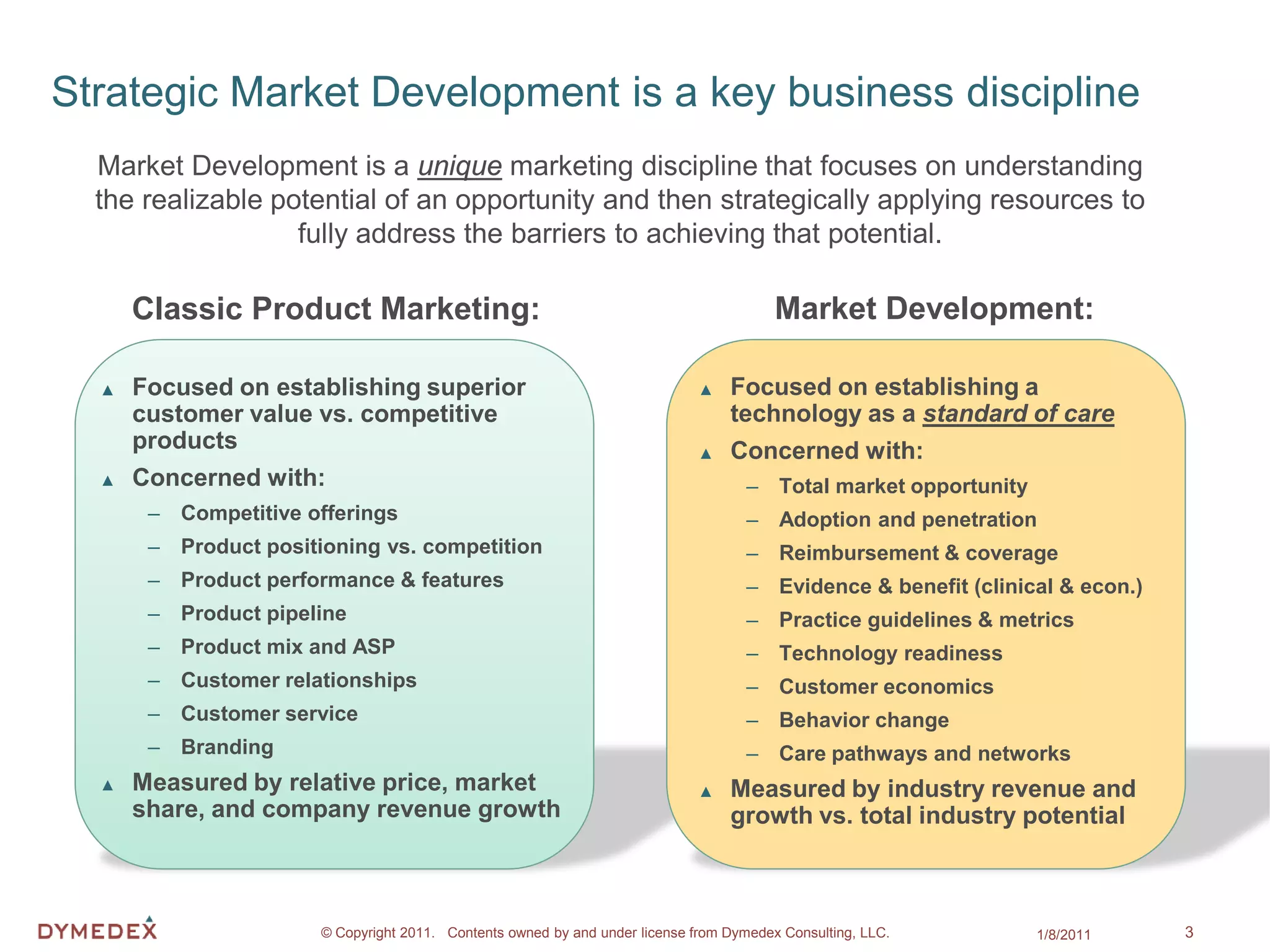 Strategic Market Development is a key business discipline
  Market Development is a unique marketing discipline that focuses on understanding
  the realizable potential of an opportunity and then strategically applying resources to
                   fully address the barriers to achieving that potential.

      Classic Product Marketing:                                                         Market Development:

  ▲   Focused on establishing superior                                        ▲   Focused on establishing a
      customer value vs. competitive                                              technology as a standard of care
      products                                                                ▲   Concerned with:
  ▲   Concerned with:                                                                – Total market opportunity
       – Competitive offerings                                                       – Adoption and penetration
       – Product positioning vs. competition                                         – Reimbursement & coverage
       – Product performance & features                                              – Evidence & benefit (clinical & econ.)
       – Product pipeline                                                            – Practice guidelines & metrics
       – Product mix and ASP                                                         – Technology readiness
       – Customer relationships                                                      – Customer economics
       – Customer service                                                            – Behavior change
       – Branding                                                                    – Care pathways and networks
  ▲   Measured by relative price, market                                      ▲   Measured by industry revenue and
      share, and company revenue growth                                           growth vs. total industry potential



                       © Copyright 2011. Contents owned by and under license from Dymedex Consulting, LLC.        1/8/2011     3
 