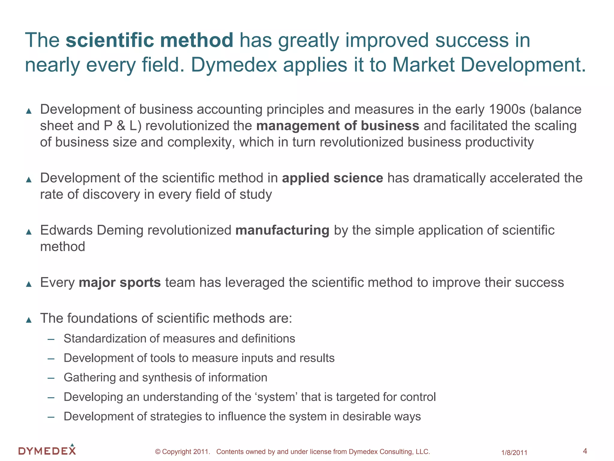 The scientific method has greatly improved success in
nearly every field. Dymedex applies it to Market Development.

▲   Development of business accounting principles and measures in the early 1900s (balance
    sheet and P & L) revolutionized the management of business and facilitated the scaling
    of business size and complexity, which in turn revolutionized business productivity

▲   Development of the scientific method in applied science has dramatically accelerated the
    rate of discovery in every field of study

▲   Edwards Deming revolutionized manufacturing by the simple application of scientific
    method

▲   Every major sports team has leveraged the scientific method to improve their success

▲   The foundations of scientific methods are:
     – Standardization of measures and definitions
     – Development of tools to measure inputs and results
     – Gathering and synthesis of information
     – Developing an understanding of the ‘system’ that is targeted for control
     – Development of strategies to influence the system in desirable ways

                         © Copyright 2011. Contents owned by and under license from Dymedex Consulting, LLC.   1/8/2011   4
 