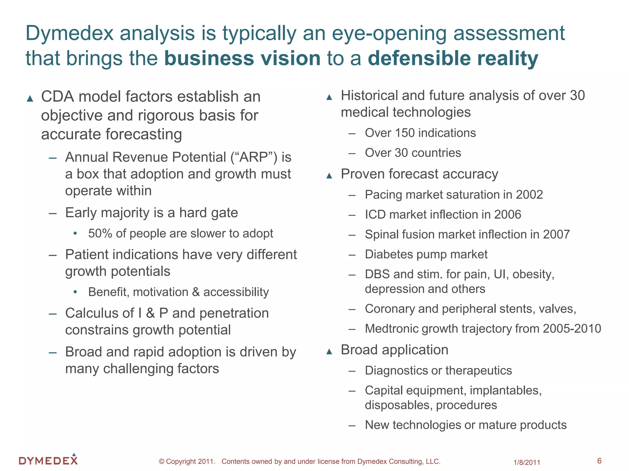 Dymedex analysis is typically an eye-opening assessment
that brings the business vision to a defensible reality
▲   CDA model factors establish an                                      ▲    Historical and future analysis of over 30
    objective and rigorous basis for                                         medical technologies
    accurate forecasting                                                       – Over 150 indications

     – Annual Revenue Potential (“ARP”) is                                     – Over 30 countries
       a box that adoption and growth must                              ▲    Proven forecast accuracy
       operate within                                                          – Pacing market saturation in 2002
     – Early majority is a hard gate                                           – ICD market inflection in 2006
        • 50% of people are slower to adopt                                    – Spinal fusion market inflection in 2007
     – Patient indications have very different                                 – Diabetes pump market
       growth potentials                                                       – DBS and stim. for pain, UI, obesity,
        • Benefit, motivation & accessibility                                    depression and others

     – Calculus of I & P and penetration                                       – Coronary and peripheral stents, valves,
       constrains growth potential                                             – Medtronic growth trajectory from 2005-2010
     – Broad and rapid adoption is driven by                            ▲    Broad application
       many challenging factors                                                – Diagnostics or therapeutics
                                                                               – Capital equipment, implantables,
                                                                                 disposables, procedures
                                                                               – New technologies or mature products

                        © Copyright 2011. Contents owned by and under license from Dymedex Consulting, LLC.    1/8/2011    6
 