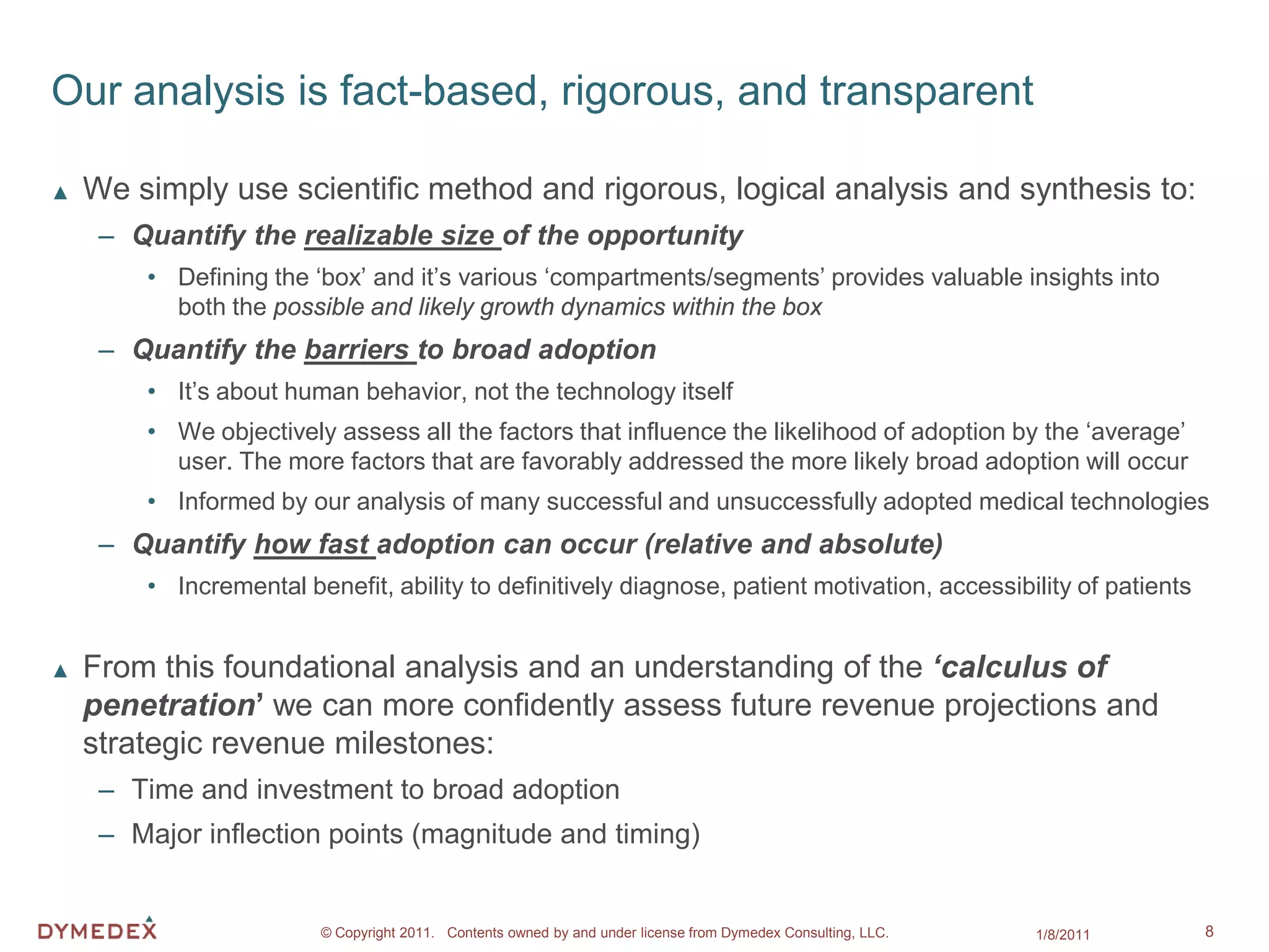 Our analysis is fact-based, rigorous, and transparent

▲   We simply use scientific method and rigorous, logical analysis and synthesis to:
     – Quantify the realizable size of the opportunity
        • Defining the ‘box’ and it’s various ‘compartments/segments’ provides valuable insights into
          both the possible and likely growth dynamics within the box
     – Quantify the barriers to broad adoption
        • It’s about human behavior, not the technology itself
        • We objectively assess all the factors that influence the likelihood of adoption by the ‘average’
          user. The more factors that are favorably addressed the more likely broad adoption will occur
        • Informed by our analysis of many successful and unsuccessfully adopted medical technologies
     – Quantify how fast adoption can occur (relative and absolute)
        • Incremental benefit, ability to definitively diagnose, patient motivation, accessibility of patients


▲   From this foundational analysis and an understanding of the ‘calculus of
    penetration’ we can more confidently assess future revenue projections and
    strategic revenue milestones:
     – Time and investment to broad adoption
     – Major inflection points (magnitude and timing)


                        © Copyright 2011. Contents owned by and under license from Dymedex Consulting, LLC.   1/8/2011   8
 
