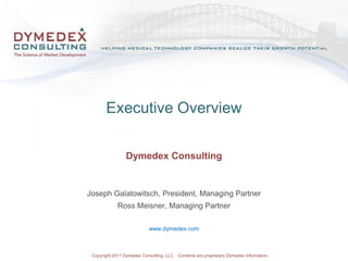 Executive Overview

                  Dymedex Consulting


Joseph Galatowitsch, President, Managing Partner
              Ross Meisner, Managing Partner

                              www.dymedex.com



 Copyright Copyright 2010. Contents owned by and under license from Dymedex Consulting, LLC.
        © 2011 Dymedex Consulting, LLC. Contents are proprietary Dymedex information.
 