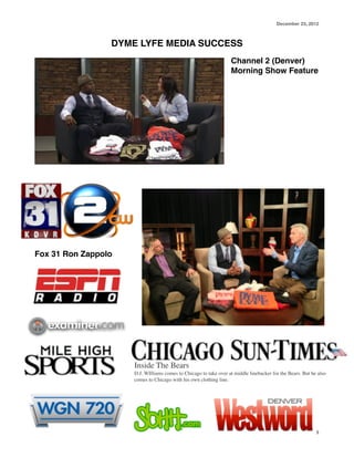 December 23, 2012

DYME LYFE MEDIA SUCCESS!
Channel 2 (Denver)
Morning Show Feature!

!
!
!
!
!
!

Fox 31 Ron Zappolo !

Inside The Bears	

D.J. WIlliams comes to Chicago to take over at middle linebacker for the Bears. But he also
comes to Chicago with his own clothing line.

3

 