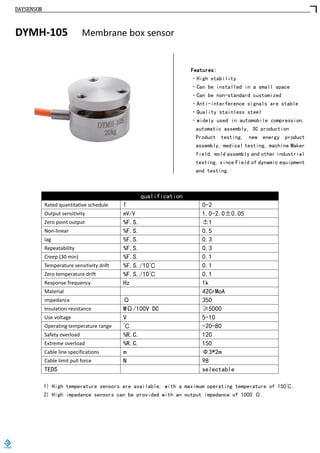DAYSENSOR
DYMH-105 Membrane box sensor
Features:
·High stability
·Can be installed in a small space
·Can be non-standard customized
·Anti-interference signals are stable
·Quality stainless steel
·widely used in automobile compression,
automatic assembly, 3C production
Product testing, new energy product
assembly, medical testing, machine Maker
field, mold assembly and other industrial
testing, since Field of dynamic equipment
and testing.
qualification
Rated quantitative schedule T 0-2
Output sensitivity mV/V 1.0-2.0±0.05
Zero point output %F.S. ±1
Non-linear %F.S. 0.5
lag %F.S. 0.3
Repeatability %F.S. 0.3
Creep (30 min) %F.S. 0.1
Temperature sensitivity drift %F.S./10℃ 0.1
Zero temperature drift %F.S./10℃ 0.1
Response frequency Hz 1k
Material 42CrMoA
impedance Ω 350
Insulation resistance MΩ/100V DC ≥5000
Use voltage V 5-10
Operating temperature range ℃ -20-80
Safety overload %R.C. 120
Extreme overload %R.C. 150
Cable line specifications m Φ3*2m
Cable limit pull force N 98
TEDS selectable
1) High temperature sensors are available, with a maximum operating temperature of 150℃.
2) High impedance sensors can be provided with an output impedance of 1000 Ω.
https://www.loadcells.store
 