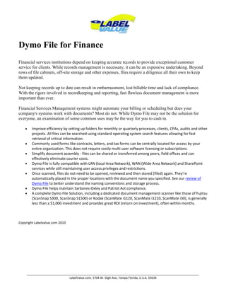 Dymo File for Finance Financial services institutions depend on keeping accurate records to provide exceptional customer service for clients. While records management is necessary, it can be an expensive undertaking. Beyond rows of file cabinets, off-site storage and other expenses, files require a diligence all their own to keep them updated.Not keeping records up to date can result in embarrassment, lost billable time and lack of compliance. With the rigors involved in recordkeeping and reporting, fast flawless document management is more important than ever.Financial Services Management systems might automate your billing or scheduling but does your company's systems work with documents? Most do not. While Dymo File may not be the solution for everyone, an examination of some common uses may be the way for you to cash in.Improve efficiency by setting up folders for monthly or quarterly processes, clients, CPAs, audits and other projects. All files can be searched using standard operating system search features allowing for fast retrieval of critical information.Commonly used forms like contracts, letters, and tax forms can be centrally located for access by your entire organization. This does not require costly multi-user software licensing or subscriptions.Simplify document assembly - files can be shared or transferred among peers, field offices and can effectively eliminate courier costs.Dymo File is fully compatible with LAN (local Area Network), WAN (Wide Area Network) and SharePoint services while still maintaining user access privileges and restrictions.Once scanned, files do not need to be opened, reviewed and then stored (filed) again. They're automatically placed in the proper locations with the document name you specified. See our review of Dymo File to better understand the naming conventions and storage process. Dymo File helps maintain Sarbanes-Oxley and Patriot Act compliance.A complete Dymo File Solution, including a dedicated document management scanner like those of Fujitsu (ScanSnap S300, ScanSnap S1500) or Kodak (ScanMate i1120, ScanMate i1210, ScanMate i30), is generally less than a $1,000 investment and provides great ROI (return on investment), often within months. Copyright Labelvalue.com 2010 