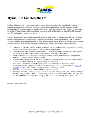 Dymo File for Healthcare Medical offices depend on accurate records to serve patients and submit invoices, but the expense of a document management system can negatively impact a practice's bottom line. Beyond rows of file cabinets, off-site storage and other expenses, files require a diligence all their own in order to keep them up to date. If you don't keep them up to date, you might suffer embarrassment, loss of billable time and sacrifice patient care - maybe even worse.Practice Management Software systems might automate your billing or appointments, but only the most expensive will manage documents well. Very often this requires costly upgrades like EMR (Electronic Medical Records) management modules or stand alone systems. While Dymo File may not be the solution for every practice, an examination of some common uses may the prescription for your practice.Folders can be set up for patients, doctors, treatments, etc. and can be searched using standard operating system search features allowing for fast retrieval of critical information.Certifications and other commonly used forms can be centrally located for access by your entire practice and better yet, this does not require multi-user software licensing or subscriptions.Health information can be transferred within your practice, to other practice locations and to referral doctors via e-mail or fax eliminating courier costs.Dymo File is fully compatible with LAN (local Area Network), WAN (Wide Area Network) and SharePoint services while still maintaining user access privileges and restrictions.Once scanned, files do not need to be opened, reviewed and then stored (filed) again. They're automatically placed in the proper locations with the document name you specified. See our review of Dymo File to better understand the naming conventions and storage process. Dymo File helps you maintain HIPAA and Sarbanes-Oxley compliance.A complete Dymo File Solution, including a dedicated document management scanner like those of Fujitsu (ScanSnap S300, ScanSnap S1500) or Kodak (ScanMate i1120, ScanMate i1210, ScanMate i30), is generally less than a $1,000 investment and provides great ROI (return on investment), often within months. Copyright Labelvalue.com 2010 