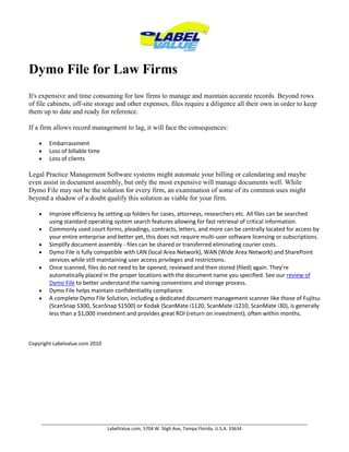 Dymo File for Law Firms It's expensive and time consuming for law firms to manage and maintain accurate records. Beyond rows of file cabinets, off-site storage and other expenses, files require a diligence all their own in order to keep them up to date and ready for reference. If a firm allows record management to lag, it will face the consequences:EmbarrassmentLoss of billable timeLoss of clientsLegal Practice Management Software systems might automate your billing or calendaring and maybe even assist in document assembly, but only the most expensive will manage documents well. While Dymo File may not be the solution for every firm, an examination of some of its common uses might beyond a shadow of a doubt qualify this solution as viable for your firm.Improve efficiency by setting up folders for cases, attorneys, researchers etc. All files can be searched using standard operating system search features allowing for fast retrieval of critical information.Commonly used court forms, pleadings, contracts, letters, and more can be centrally located for access by your entire enterprise and better yet, this does not require multi-user software licensing or subscriptions.Simplify document assembly - files can be shared or transferred eliminating courier costs.Dymo File is fully compatible with LAN (local Area Network), WAN (Wide Area Network) and SharePoint services while still maintaining user access privileges and restrictions.Once scanned, files do not need to be opened, reviewed and then stored (filed) again. They're automatically placed in the proper locations with the document name you specified. See our review of Dymo File to better understand the naming conventions and storage process. Dymo File helps maintain confidentiality compliance.A complete Dymo File Solution, including a dedicated document management scanner like those of Fujitsu (ScanSnap S300, ScanSnap S1500) or Kodak (ScanMate i1120, ScanMate i1210, ScanMate i30), is generally less than a $1,000 investment and provides great ROI (return on investment), often within months. Copyright Labelvalue.com 2010 