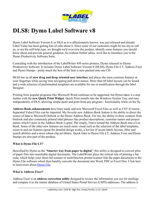 DLS8: Dymo Label Software v8 Dymo Label Software Version 8, or DLS as it is affectionately known, was just released and already Label Value has been getting lots of calls about it. Since some of our customers might be too shy to call us, or are the self-help type, we thought we'd overview the product, identify some features you should know about and provide general guidance. So without further adieu, we'd like to introduce you to the Dymo Productivity Software Suite. Coinciding with the introduction of the LabelWriter 450 series printers, Dymo released its Dymo Productivity Software. It includes Dymo Label Software Version 8 (DLS8), Dymo File LT, Address Fixer and Dymo Stamps - pretty much the best of the best is now packed onto one CD.DLS8 has an all new drag and drop oriented user interface and places the most common features at your fingertips while saving time navigating pull down menus. More than 60 label layouts can be found and a wide selection of preformatted templates are available for use or modification through the label Designer.Printing from popular programs like Microsoft Word continues to be supported, but Dymo takes it a step further with the new Quick Print Widget. Quick Print installs into the Windows System Tray and runs independently of DLS, allowing simple paste and print from any program - functionality while on the fly.Address Book enhancements have been made and now Microsoft Excel Files as well as CSV (Comma Separated Value) Files can be imported. My favorite new Address Book feature is the ability to direct the source of data to Microsoft Outlook or the Dymo Address Book. For me, the ability to draw contacts from Outlook and also commonly printed label phrases like product descriptions, customer names and project names which I store in the Address Book is great. Put simply, I have turned the Address Book into a List Book. Some of the other new features are much more visual such as the selection of the label templates, zoom in and out features (great for detailed design work), a hot list of recent labels layouts, filter and search abilities and a more robust clip art library. Quick links to Dymo File LT, Address Fixer and Dymo Stamps are also part of the product.What is Dymo File LT?Described by Dymo as the 
Smarter way from paper to digital,
 this utility is designed to convert piles of paper files into searchable digital documents. The LabelWriter plays the critical role of printing a bar code, which helps your sheet-fed scanner or multifunction printer/scanner link the paper documents to the Dymo File software which then handily converts the document into Word, PDF or Excel files. Click here to learn more about Dymo File.What is Address Fixer?Address Fixer is an address correction utility designed to review the information you use for mailings and compare it to the master database of United States Postal Service (USPS) addresses. The address is then standardized and the Zip+4 code is determined. The Zip+4 allows the addition of the POSTNET bar code to the label which speeds automatic mail sorting and delivery.What is Dymo Stamps?Simply put, Dymo Stamps allows any LabelWriter Turbo, Twin Turbo, or DUO user to print USPS approved stamps at their desk without making a long term financial commitment, without leasing equipment or subscribing to long term services.What if I prefer to use DLS7 or want to run both versions?DLS8 is required for the Dymo LabelWriter 450, LabelWriter 450 Turbo, LabelWriter 450 Twin Turbo. It also supports the LabelWriter 4XL and previous versions of printers the LabelWriter 400, LabelWriter 400 Turbo. LabelWriter Twin Turbo, LabelWriter Duo, LabelWriter 310 (models 90966, 93029 & 93034), LabelWriter 315 (model 90875), LabelWriter 320 (models 90892, 93031 & 93036), LabelWriter 330 (models 90891 & 93037 USB Only), LabelWriter 330 Turbo (models 90884, 93033 & 93038 USB Only), LabelManager PCII, LabelManager 450, LabelManager 450D and LabelPoint350. It is important to note that the installation of DLS8 does not overwrite previous versions, although you do have a choice to import previous preferences and templates as well as Address Book data. Because of this, both DLS 7 and 8 can be run at the same time on the same PC.A Few Notes For More Savvy Users.DLS8 can import previous .LWL labels but not tape label .DILs you may have saved for your LabelWriter Duo. Although we have no specific information on this, we assume it will be resolved later this year when Dymo updates the Duo to 450 Series specifications. Click here to review the LabelWriter 450 series printers in detail.Label templates are now stored by default in My DocumentsYMO Labelabels.Twin Turbo users should note that both the left and right label spools are managed as if they are separate printers. Copyright Labelvalue.com 2010 