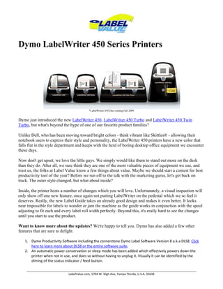 Dymo LabelWriter 450 Series Printers *LabelWriter 450 Duo coming Fall 2009 Dymo just introduced the new LabelWriter 450, LabelWriter 450 Turbo and LabelWriter 450 Twin Turbo, but what's beyond the hype of one of our favorite product families? Unlike Dell, who has been moving toward bright colors - think vibrant like Skittles® - allowing their notebook users to express their style and personality, the LabelWriter 450 printers have a new color that falls flat in the style department and keeps with the herd of boring desktop office equipment we encounter these days.Now don't get upset, we love the little guys. We simply would like them to stand out more on the desk than they do. After all, we sure think they are one of the most valuable pieces of equipment we use, and trust us, the folks at Label Value know a few things about value. Maybe we should start a contest for best productivity tool of the year? Before we run off to the talk with the marketing gurus, let's get back on track. The outer style changed, but what about inside?Inside, the printer hosts a number of changes which you will love. Unfortunately, a visual inspection will only show off one new feature, once again not putting LabelWriter on the pedestal which we so feel it deserves. Really, the new Label Guide takes an already good design and makes it even better. It looks near impossible for labels to wander or jam the machine as the guide works in conjunction with the spool adjusting to fit each and every label roll width perfectly. Beyond this, it's really hard to see the changes until you start to use the product.Want to know more about the updates? We're happy to tell you. Dymo has also added a few other features that are sure to delight.Dymo Productivity Software including the cornerstone Dymo Label Software Version 8 a.k.a DLS8. Click here to learn more about DLS8 or the entire software suite.An automatic power conservation or sleep mode has been added which effectively powers down the printer when not in use, and does so without having to unplug it. Visually it can be identified by the diming of the status indicator / feed button.SPEED, speed and more speed. The LabelWriter now boasts a print speed of 71 address labels per minute for the Turbo and Twin Turbo (51LPM for the 450).High resolution 300 x 600 dpi graphics mode for improved print quality.Longevity. Dymo has updated their longevity estimates and suggests that given proper maintenance and when using proper spec labels the LabelWriter is capable of printing 490,000 labels or more. This translates to roughly 30 miles or 50 kilometers of labels. Have more questions? Our knowledge team is happy to help. Please call 800-750-7764 or click here to send us your question. Copyright Labelvalue.com 2010 