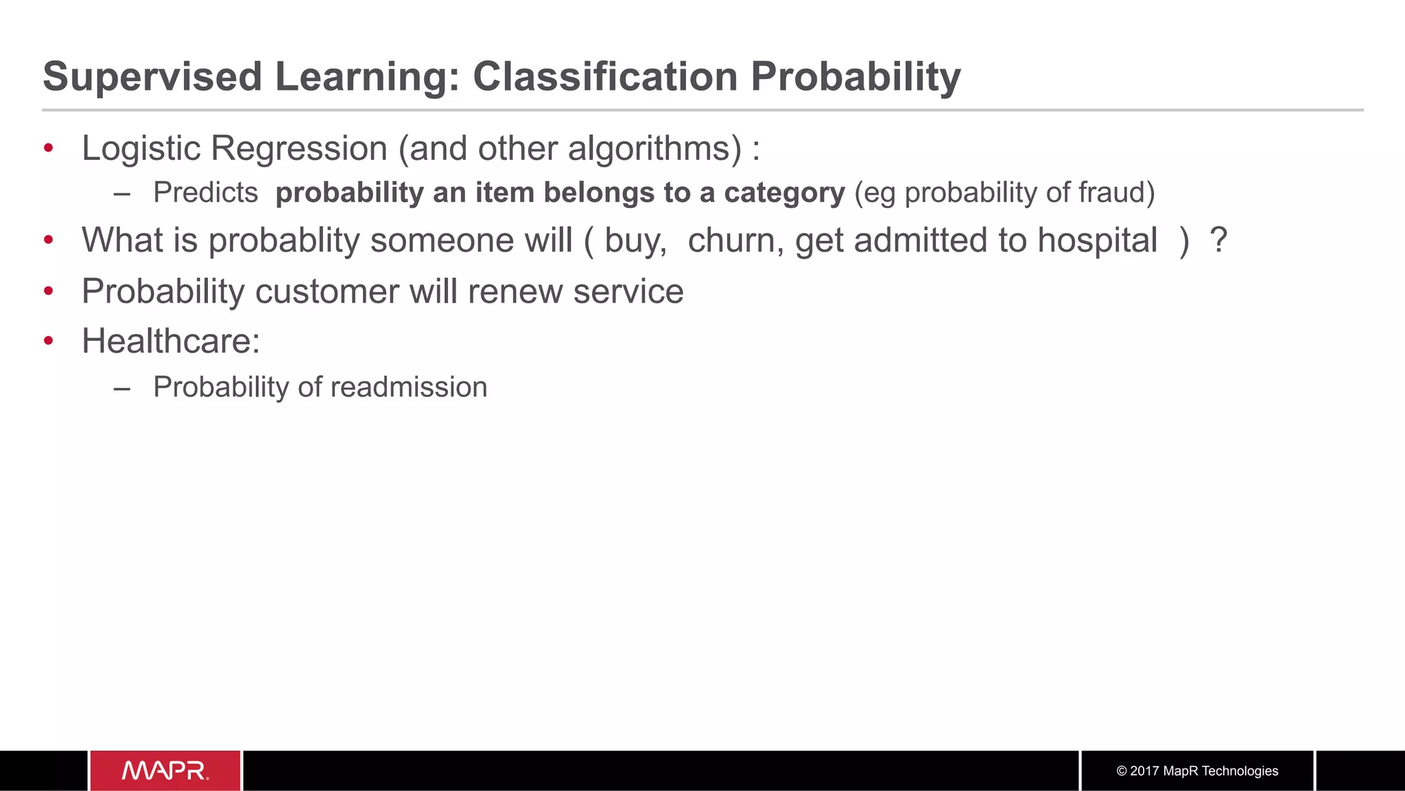 © 2017 MapR Technologies
Supervised Learning: Classification Probability
•  Logistic Regression (and other algorithms) :
–  Predicts probability an item belongs to a category (eg probability of fraud)
•  What is probablity someone will ( buy, churn, get admitted to hospital ) ?
•  Probability customer will renew service
•  Healthcare:
–  Probability of readmission
 