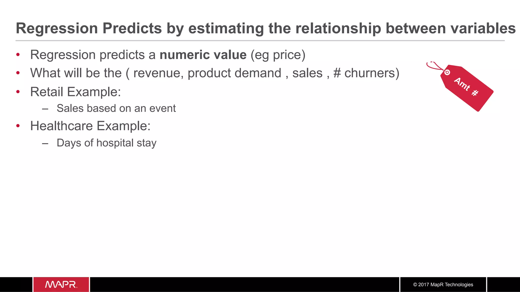 © 2017 MapR Technologies
Regression Predicts by estimating the relationship between variables
•  Regression predicts a numeric value (eg price)
•  What will be the ( revenue, product demand , sales , # churners)
•  Retail Example:
–  Sales based on an event
•  Healthcare Example:
–  Days of hospital stay
 