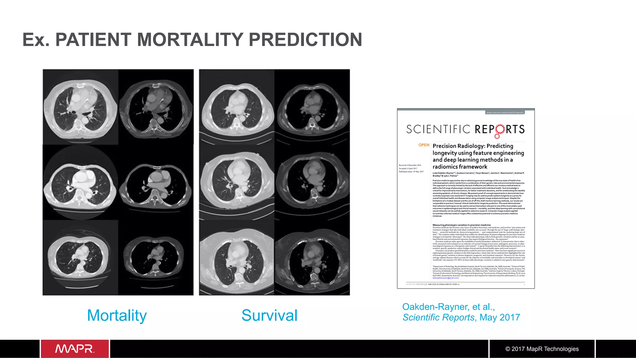 © 2017 MapR Technologies
Ex. PATIENT MORTALITY PREDICTION
1Scientific RepoRts | 7: 1648 | DOI:10.1038/s41598-017-01931-w
www.nature.com/scientificreports
Precision Radiology: Predicting
longevity using feature engineering
and deep learning methods in a
radiomics framework
LukeOakden-Rayner1,2
,GustavoCarneiro3
,Taryn Bessen1
, JacintoC. Nascimento4
,Andrew P.
Bradley5
& Lyle J. Palmer2
Precision medicine approaches rely on obtaining precise knowledge of the true state of health of an
individual patient, which results from a combination of their genetic risks and environmental exposures.
This approach is currently limited by the lack of effective and efficient non-invasive medical tests to
define the full range of phenotypic variation associated with individual health. Such knowledge is
critical for improved early intervention, for better treatment decisions, and for ameliorating the steadily
worsening epidemic of chronic disease.We present proof-of-concept experiments to demonstrate how
routinely acquired cross-sectionalCT imaging may be used to predict patient longevity as a proxy for
overall individual health and disease status using computer image analysis techniques. Despite the
limitations of a modest dataset and the use of off-the-shelf machine learning methods, our results are
comparable to previous ‘manual’ clinical methods for longevity prediction.This work demonstrates
that radiomics techniques can be used to extract biomarkers relevant to one of the most widely used
outcomes in epidemiological and clinical research – mortality, and that deep learning with convolutional
neural networks can be usefully applied to radiomics research.Computer image analysis applied
to routinely collected medical images offers substantial potential to enhance precision medicine
initiatives.
Measuring phenotypic variation in precision medicine
Precision medicine has become a key focus of modern bioscience and medicine, and involves “prevention and
treatment strategies that take individual variability into account”, through the use of “large-scale biologic data-
bases … powerful methods for characterizing patients … and computational tools for analysing large sets of
data”1
. The variation within individuals that enables the identification of patient subgroups for precision medicine
strategies is termed the “phenotype”. The observable phenotype reflects both genomic variation and the accumu-
lated lifestyle and environmental exposures that impact biological function - the exposome2
.
Precision medicine relies upon the availability of useful biomarkers, defined as “a characteristic that is objec-
tively measured and evaluated as an indicator of normal biological processes, pathogenic processes, or phar-
macological responses to a therapeutic intervention”3
. A ‘good’ biomarker has the following characteristics: it is
sensitive, specific, predictive, robust, bridges clinical and preclinical health states, and is non-invasive4
.
Genomics can produce good biomarkers useful for precision medicine5
. There has been significant success in
exploring human genetic variation in the field of genomics, where data-driven methods have highlighted the role
of human genetic variation in disease diagnosis, prognosis, and treatment response6
. However, for the chronic
and age-related diseases which account for the majority of morbidity and mortality in developed nations7
and
worldwide8
, the majority (70–90%) of observable phenotypic variation is related to non-genetic determinants9
.
1
Department of a io o o a e ai e ospita ort errace e ai e 5000 ustra ia. c oo of u ic
ea t e ni ersit of e ai e ort errace e ai e 5000 ustra ia. 3
c oo of omputer cience e
ni ersit of e ai e ort errace e ai e 5000 ustra ia. 4
Instituto uperior cnico is on ortu a .
5
c oo of Information ec no o an ectrica n ineerin e ni ersit of ueens an ui in 78 t ucia
D 40 7 ueens an ustra ia. orrespon ence an re uests for materia s s ou e a resse to .O. emai :
u eoa enra ner mai .com)
Received: 8 December 2016
Accepted: 6 April 2017
Published: xx xx xxxx
OPEN
Oakden-Rayner, et al.,
Scientific Reports, May 2017
com/scientificreports/
Figure 4. Images at the level of the proximal left anterior descending coronary artery, with the most strongly
predicted mortality and survival cases selected by averaging the predictions from the deep learning and
engineered feature models. The mortality cases (left side) demonstrate prominent visual changes of emphysema,
cardiomegaly, vascular disease and osteopaenia. The survival cases (right side) appear visually less diseased and
frail.
Mortality Survival
 
