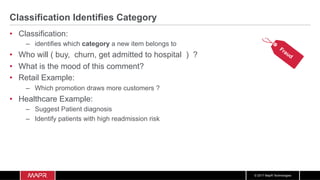 © 2017 MapR Technologies
Classification Identifies Category
•  Classification:
–  identifies which category a new item belongs to
•  Who will ( buy, churn, get admitted to hospital ) ?
•  What is the mood of this comment?
•  Retail Example:
–  Which promotion draws more customers ?
•  Healthcare Example:
–  Suggest Patient diagnosis
–  Identify patients with high readmission risk
 