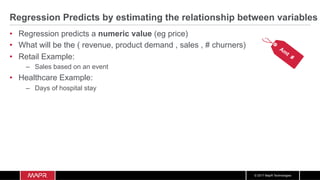 © 2017 MapR Technologies
Regression Predicts by estimating the relationship between variables
•  Regression predicts a numeric value (eg price)
•  What will be the ( revenue, product demand , sales , # churners)
•  Retail Example:
–  Sales based on an event
•  Healthcare Example:
–  Days of hospital stay
 