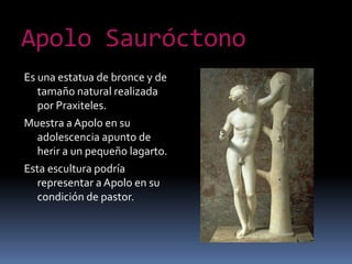 ApoloSauróctonoEs una estatua de bronce y de tamaño natural realizada por Praxiteles.Muestra a Apolo en su adolescencia apunto de herir a un pequeño lagarto.Esta escultura podría representar a Apolo en su condición de pastor.