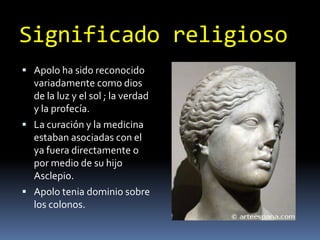 SignificadoreligiosoApolo ha sido reconocido variadamente como dios de la luz y el sol ; la verdad y la profecía.La curación y la medicina estaban asociadas con el ya fuera directamente o por medio de su hijo Asclepio.Apolo tenia dominio sobre los colonos.