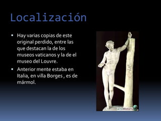 LocalizaciónHay varias copias de este original perdido, entre las que destacan la de los museos vaticanos y la de el museo del Louvre.Anterior mente estaba en Italia, en villa Borges , es de mármol.