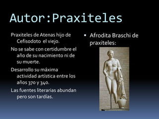 Autor:PraxitelesPraxiteles de Atenas hijo de Cefisodoto el viejo.No se sabe con certidumbre el año de su nacimiento ni de su muerte.Desarrollo su máxima actividad artística entre los años 370 y 340.Las fuentes literarias abundan pero son tardías.Afrodita Braschi de praxiteles:
