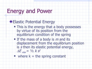 Energy and Power
  Elastic Potential Energy
     This is the energy that a body possesses
      by virtue of its position from the
      equilibrium condition of the spring
     If the mass of a body is m and its
      displacement from the equilibrium position
      is s then its elastic potential energy,
      ∆E elas = ½ k s2
      where k = the spring constant
 