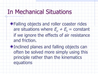 In Mechanical Situations
  Falling objects and roller coaster rides
  are situations where Ep + Ek = constant
  if we ignore the effects of air resistance
  and friction.
  Inclined planes and falling objects can
  often be solved more simply using this
  principle rather than the kinematics
  equations
 