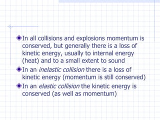 In all collisions and explosions momentum is
conserved, but generally there is a loss of
kinetic energy, usually to internal energy
(heat) and to a small extent to sound
In an inelastic collision there is a loss of
kinetic energy (momentum is still conserved)
In an elastic collision the kinetic energy is
conserved (as well as momentum)
 