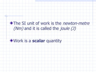 The SI unit of work is the newton-metre
(Nm) and it is called the joule (J)

Work is a scalar quantity
 