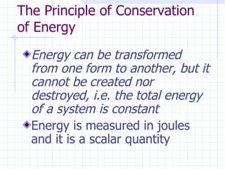 The Principle of Conservation
of Energy
  Energy can be transformed
  from one form to another, but it
  cannot be created nor
  destroyed, i.e. the total energy
  of a system is constant
  Energy is measured in joules
  and it is a scalar quantity
 