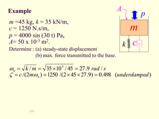 100
Determine : (a) steady-state displacement
(b) max. force transmitted to the base.
k c
m
p
A
m =45 kg, k = 35 kN/m,
c = 1250 N.s/m,
p = 4000 sin (30 t) Pa,
A= 50 x 10-3 m2.
Example
)
(
498
.
0
)
9
.
27
45
2
/(
1250
)
2
/(
/
9
.
27
45
/
10
35
/ 3
d
underdampe
m
c
s
rad
m
k
n
n
=


=
=
=

=
=
w

w
 