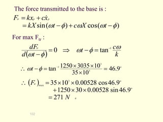 102
The force transmitted to the base is :
)
(
cos
)
(
sin 
w
w

w 


=

=
t
X
c
t
kX
x
c
kx
F p
p
tr 
For max Ftr :
  k
c
t
t
d
dFtr w

w

w
1
tan
0 
=


=

o
3
3
1
9
.
46
10
35
10
3035
1250
tan =



=

 

wt
 
#
o
o
3
max
271
9
.
46
sin
00528
.
0
30
1250
9
.
46
cos
00528
.
0
10
35
N
Ftr
=





=

 