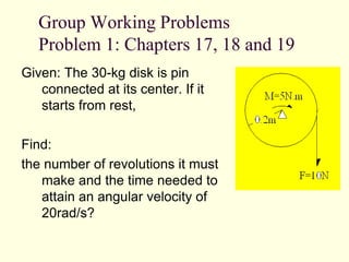 Group Working Problems
Problem 1: Chapters 17, 18 and 19
Given: The 30-kg disk is pin
connected at its center. If it
starts from rest,
Find:
the number of revolutions it must
make and the time needed to
attain an angular velocity of
20rad/s?
 