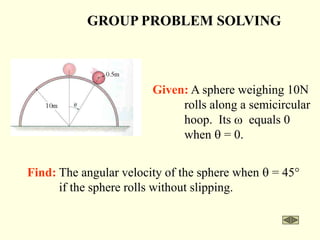 GROUP PROBLEM SOLVING
Find: The angular velocity of the sphere when q = 45°
if the sphere rolls without slipping.
Given: A sphere weighing 10N
rolls along a semicircular
hoop. Its w equals 0
when q = 0.
 