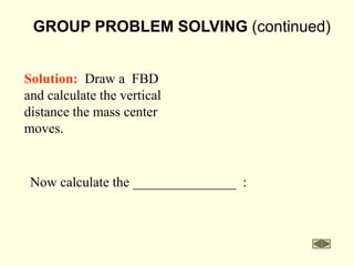 GROUP PROBLEM SOLVING (continued)
Now calculate the _______________ :
Solution: Draw a FBD
and calculate the vertical
distance the mass center
moves.
 