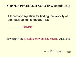 GROUP PROBLEM SOLVING (continued)
A kinematic equation for finding the velocity of
the mass center is needed. It is
_________ energy:
Now apply the principle of work and energy equation:
w = 13.1 rad/s
 