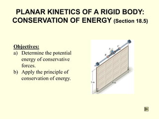 PLANAR KINETICS OF A RIGID BODY:
CONSERVATION OF ENERGY (Section 18.5)
Objectives:
a) Determine the potential
energy of conservative
forces.
b) Apply the principle of
conservation of energy.
 