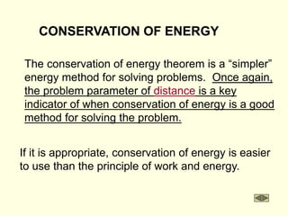 CONSERVATION OF ENERGY
The conservation of energy theorem is a “simpler”
energy method for solving problems. Once again,
the problem parameter of distance is a key
indicator of when conservation of energy is a good
method for solving the problem.
If it is appropriate, conservation of energy is easier
to use than the principle of work and energy.
 