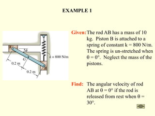 Find: The angular velocity of rod
AB at q = 0° if the rod is
released from rest when q =
30°.
EXAMPLE 1
Given:The rod AB has a mass of 10
kg. Piston B is attached to a
spring of constant k = 800 N/m.
The spring is un-stretched when
q = 0°. Neglect the mass of the
pistons.
 