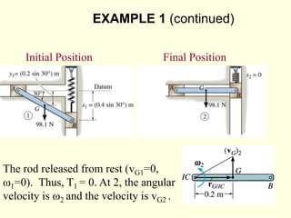 EXAMPLE 1 (continued)
The rod released from rest (vG1=0,
w1=0). Thus, T1 = 0. At 2, the angular
velocity is w2 and the velocity is vG2 .
Kinetic Energy:
Initial Position Final Position
 