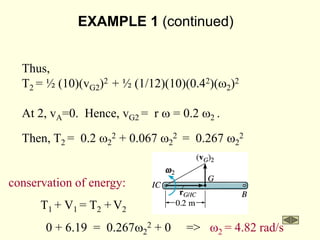EXAMPLE 1 (continued)
Thus,
T2 = ½ (10)(vG2)2 + ½ (1/12)(10)(0.42)(w2)2
At 2, vA=0. Hence, vG2 = r w = 0.2 w2 .
Then, T2 = 0.2 w2
2 + 0.067 w2
2 = 0.267 w2
2
conservation of energy:
T1 + V1 = T2 + V2
0 + 6.19 = 0.267w2
2 + 0 => w2 = 4.82 rad/s
 