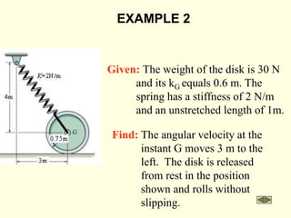 EXAMPLE 2
Given: The weight of the disk is 30 N
and its kG equals 0.6 m. The
spring has a stiffness of 2 N/m
and an unstretched length of 1m.
Find: The angular velocity at the
instant G moves 3 m to the
left. The disk is released
from rest in the position
shown and rolls without
slipping.
 