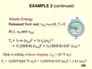 EXAMPLE 2 (continued)
Kinetic Energy:
Released from rest: vG1=w1=0, T1=0
At 2, w2 and vG2:
T2 = ½ m (vG2)2 + ½ IG (w2) 2
= ½ (30/9.8) (vG2)2 + ½ (30/9.8) 0.62 (w2) 2
Disk is rolling without slipping: vG2 = (0.75 w2)
T2 = ½(30/9.8)(0.75 w2)2 + ½(30/9.8) 0.62 (w2)2 = 1.41 (w2)2
 