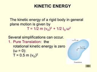 KINETIC ENERGY
The kinetic energy of a rigid body in general
plane motion is given by
T = 1/2 m (vG)2 + 1/2 IG ω2
Several simplifications can occur.
1. Pure Translation: the
rotational kinetic energy is zero
(ω = 0):
T = 0.5 m (vG)2
 