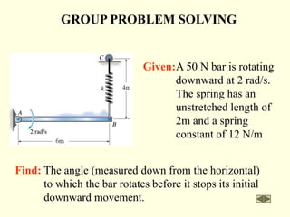 GROUP PROBLEM SOLVING
Find: The angle (measured down from the horizontal)
to which the bar rotates before it stops its initial
downward movement.
Given:A 50 N bar is rotating
downward at 2 rad/s.
The spring has an
unstretched length of
2m and a spring
constant of 12 N/m
 